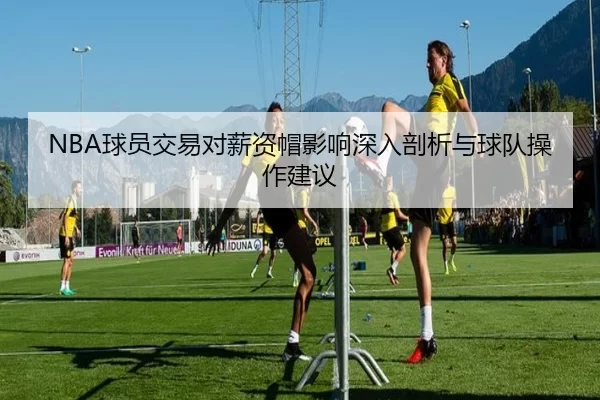 NBA球员交易对薪资帽影响深入剖析与球队操作建议